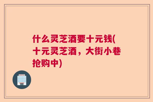 什么灵芝酒要十元钱(十元灵芝酒,大街小巷抢购中) 什么灵芝酒要十元钱(十元灵芝酒,大街小巷抢购中)