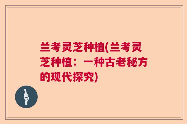 兰考灵芝种植(兰考灵芝种植:一种古老秘方的现代探究) 兰考灵芝种植(兰考灵芝种植:一种古老秘方的现代探究)