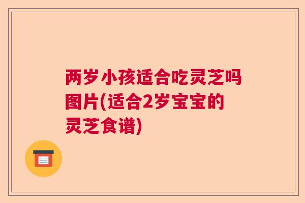 两岁小孩适合吃灵芝吗图片(适合2岁宝宝的灵芝食谱) 两岁小孩适合吃灵芝吗图片(适合2岁宝宝的灵芝食谱)