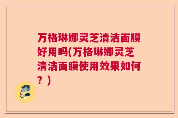 万格琳娜灵芝清洁面膜好用吗(万格琳娜灵芝清洁面膜使用效果如何?) 万格琳娜灵芝清洁面膜好用吗(万格琳娜灵芝清洁面膜使用效果如何?)
