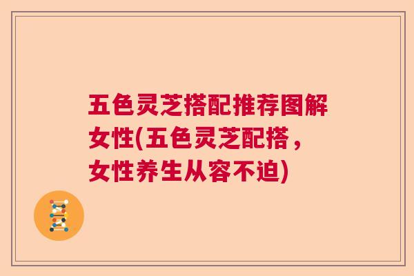 五色灵芝搭配推荐图解女性(五色灵芝配搭,女性养生从容不迫) 五色灵芝搭配推荐图解女性(五色灵芝配搭,女性养生从容不迫)