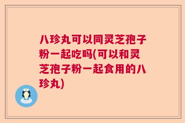 八珍丸可以同灵芝孢子粉一起吃吗(可以和灵芝孢子粉一起食用的八珍丸) 八珍丸可以同灵芝孢子粉一起吃吗(可以和灵芝孢子粉一起食用的八珍丸)