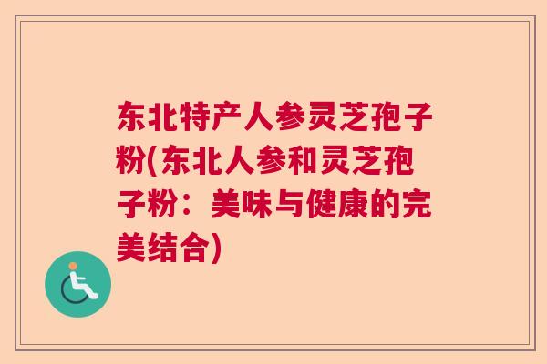 东北特产人参灵芝孢子粉(东北人参和灵芝孢子粉:美味与健康的完美结合) 东北特产人参灵芝孢子粉(东北人参和灵芝孢子粉:美味与健康的完美结合)