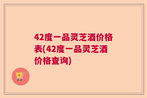 42度一品灵芝酒价格表(42度一品灵芝酒价格查询) 42度一品灵芝酒价格表(42度一品灵芝酒价格查询)