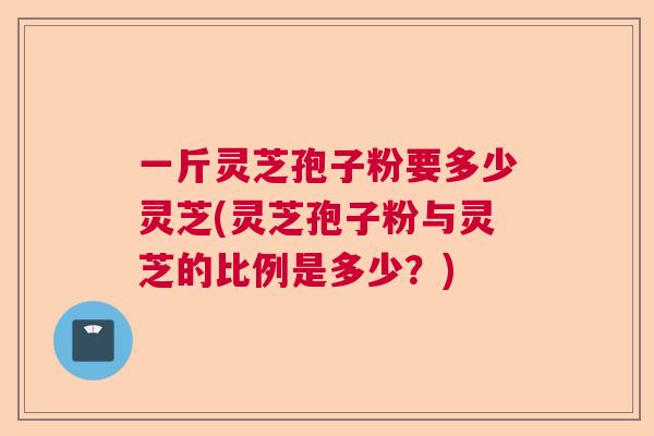 一斤灵芝孢子粉要多少灵芝(灵芝孢子粉与灵芝的比例是多少?) 一斤灵芝孢子粉要多少灵芝(灵芝孢子粉与灵芝的比例是多少?)