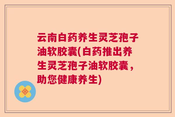 云南白药养生灵芝孢子油软胶囊(白药推出养生灵芝孢子油软胶囊,助您健康养生) 云南白药养生灵芝孢子油软胶囊(白药推出养生灵芝孢子油软胶囊,助您健康养生)
