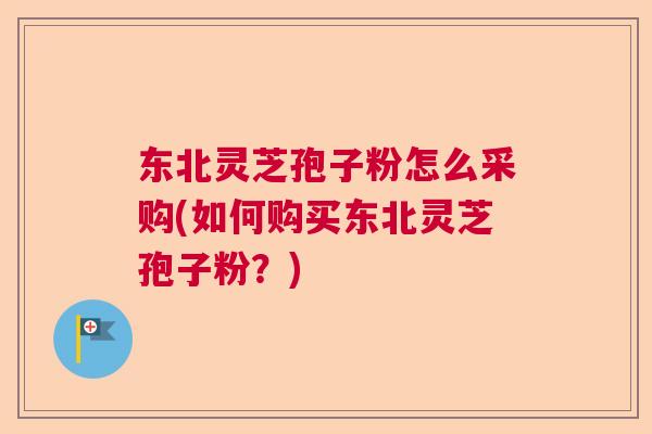 东北灵芝孢子粉怎么采购(如何购买东北灵芝孢子粉?) 东北灵芝孢子粉怎么采购(如何购买东北灵芝孢子粉?)
