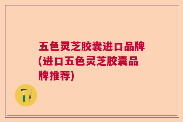 五色灵芝胶囊进口品牌(进口五色灵芝胶囊品牌推荐) 五色灵芝胶囊进口品牌(进口五色灵芝胶囊品牌推荐)