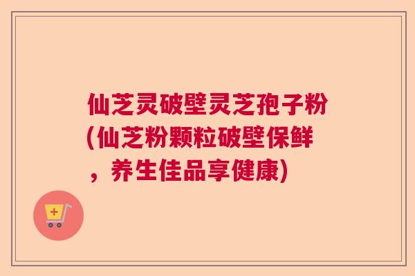仙芝灵破壁灵芝孢子粉(仙芝粉颗粒破壁保鲜,养生佳品享健康) 仙芝灵破壁灵芝孢子粉(仙芝粉颗粒破壁保鲜,养生佳品享健康)