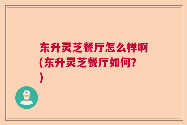 东升灵芝餐厅怎么样啊(东升灵芝餐厅如何?) 东升灵芝餐厅怎么样啊(东升灵芝餐厅如何?)