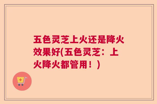 五色灵芝上火还是降火效果好(五色灵芝:上火降火都管用!) 五色灵芝上火还是降火效果好(五色灵芝:上火降火都管用!)