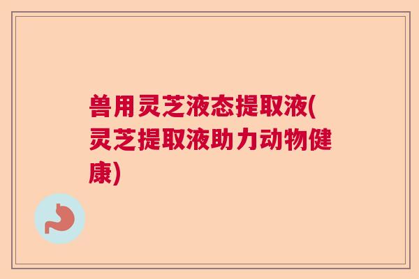 兽用灵芝液态提取液(灵芝提取液助力动物健康) 兽用灵芝液态提取液(灵芝提取液助力动物健康)
