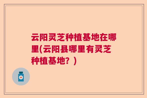 云阳灵芝种植基地在哪里(云阳县哪里有灵芝种植基地?) 云阳灵芝种植基地在哪里(云阳县哪里有灵芝种植基地?)