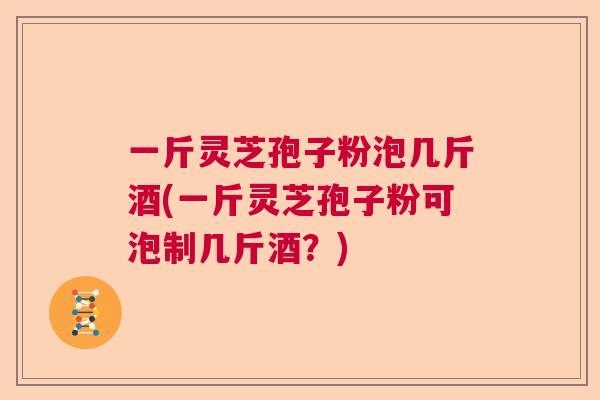 一斤灵芝孢子粉泡几斤酒(一斤灵芝孢子粉可泡制几斤酒?) 一斤灵芝孢子粉泡几斤酒(一斤灵芝孢子粉可泡制几斤酒?)