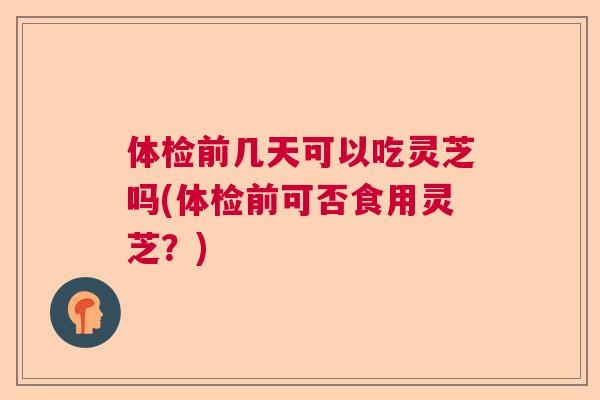 体检前几天可以吃灵芝吗(体检前可否食用灵芝?) 体检前几天可以吃灵芝吗(体检前可否食用灵芝?)
