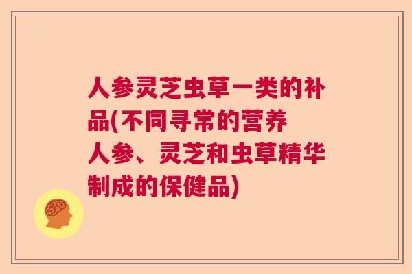 人参灵芝虫草一类的补品(不同寻常的营养 人参、灵芝和虫草精华制成的保健品) 人参灵芝虫草一类的补品(不同寻常的营养 人参、灵芝和虫草精华制成的保健品)