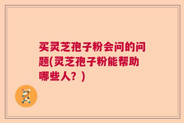 买灵芝孢子粉会问的问题(灵芝孢子粉能帮助哪些人?) 买灵芝孢子粉会问的问题(灵芝孢子粉能帮助哪些人?)