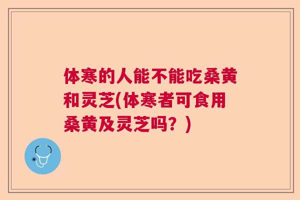 体寒的人能不能吃桑黄和灵芝(体寒者可食用桑黄及灵芝吗?) 体寒的人能不能吃桑黄和灵芝(体寒者可食用桑黄及灵芝吗?)