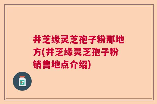 井芝缘灵芝孢子粉那地方(井芝缘灵芝孢子粉销售地点介绍) 井芝缘灵芝孢子粉那地方(井芝缘灵芝孢子粉销售地点介绍)