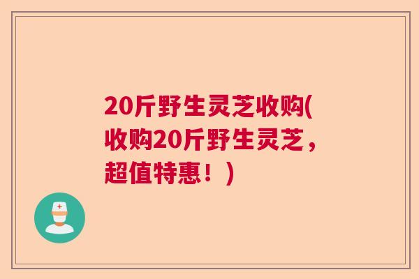 20斤野生灵芝收购(收购20斤野生灵芝,超值特惠!) 20斤野生灵芝收购(收购20斤野生灵芝,超值特惠!)