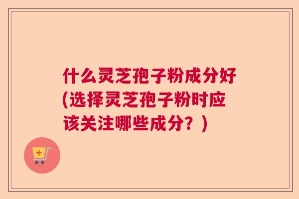 什么灵芝孢子粉成分好(选择灵芝孢子粉时应该关注哪些成分?) 什么灵芝孢子粉成分好(选择灵芝孢子粉时应该关注哪些成分?)
