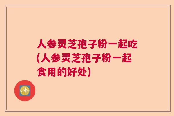 人参灵芝孢子粉一起吃(人参灵芝孢子粉一起食用的好处) 人参灵芝孢子粉一起吃(人参灵芝孢子粉一起食用的好处)