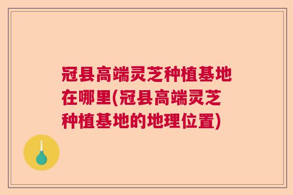 冠县高端灵芝种植基地在哪里(冠县高端灵芝种植基地的地理位置) 冠县高端灵芝种植基地在哪里(冠县高端灵芝种植基地的地理位置)