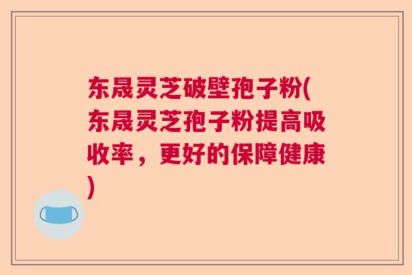东晟灵芝破壁孢子粉(东晟灵芝孢子粉提高吸收率，更好的保障健康)