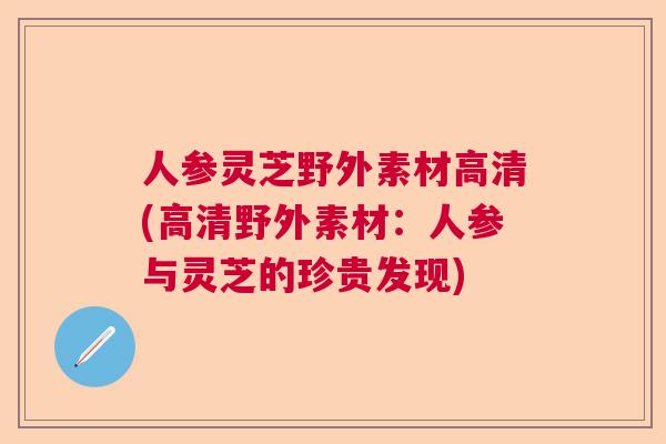 人参灵芝野外素材高清(高清野外素材:人参与灵芝的珍贵发现) 人参灵芝野外素材高清(高清野外素材:人参与灵芝的珍贵发现)