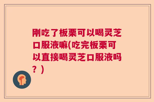 刚吃了板栗可以喝灵芝口服液嘛(吃完板栗可以直接喝灵芝口服液吗？)