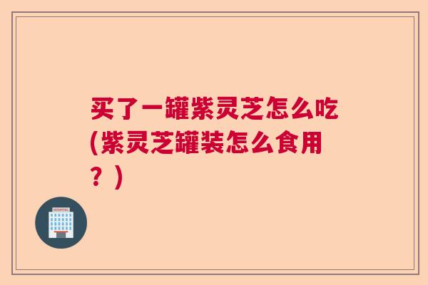 买了一罐紫灵芝怎么吃(紫灵芝罐装怎么食用？)