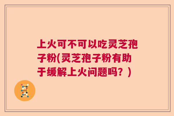 上火可不可以吃灵芝孢子粉(灵芝孢子粉有助于缓解上火问题吗？)