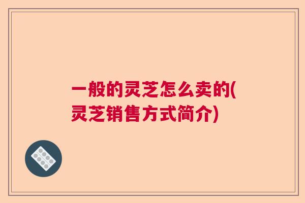 一般的灵芝怎么卖的(灵芝销售方式简介) 一般的灵芝怎么卖的(灵芝销售方式简介)