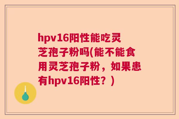 hpv16阳性能吃灵芝孢子粉吗(能不能食用灵芝孢子粉，如果患有hpv16阳性？)