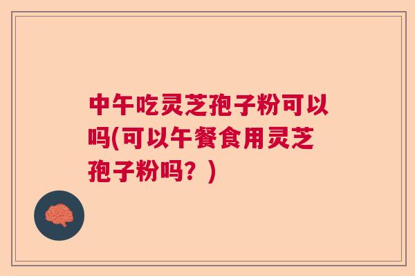 中午吃灵芝孢子粉可以吗(可以午餐食用灵芝孢子粉吗?) 中午吃灵芝孢子粉可以吗(可以午餐食用灵芝孢子粉吗?)