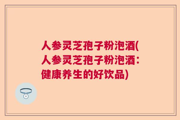 人参灵芝孢子粉泡酒(人参灵芝孢子粉泡酒:健康养生的好饮品) 人参灵芝孢子粉泡酒(人参灵芝孢子粉泡酒:健康养生的好饮品)