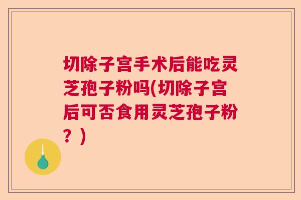 切除子宫手术后能吃灵芝孢子粉吗(切除子宫后可否食用灵芝孢子粉?) 切除子宫手术后能吃灵芝孢子粉吗(切除子宫后可否食用灵芝孢子粉?)
