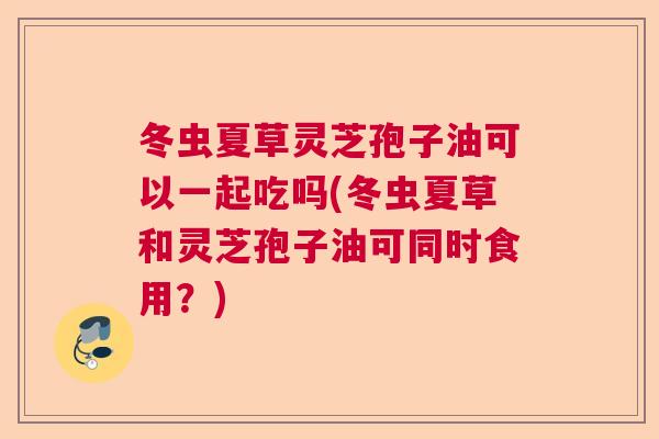 冬虫夏草灵芝孢子油可以一起吃吗(冬虫夏草和灵芝孢子油可同时食用？)