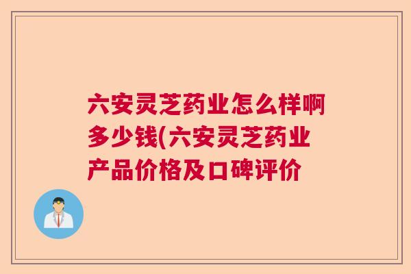 六安灵芝药业怎么样啊多少钱(六安灵芝药业产品价格及口碑评价 六安灵芝药业怎么样啊多少钱(六安灵芝药业产品价格及口碑评价