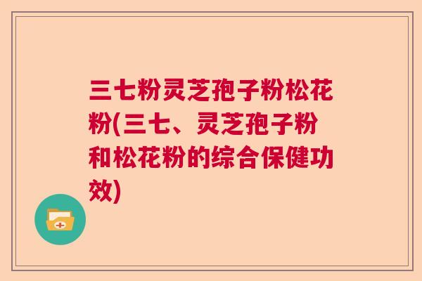 三七粉灵芝孢子粉松花粉(三七、灵芝孢子粉和松花粉的综合保健功效) 三七粉灵芝孢子粉松花粉(三七、灵芝孢子粉和松花粉的综合保健功效)