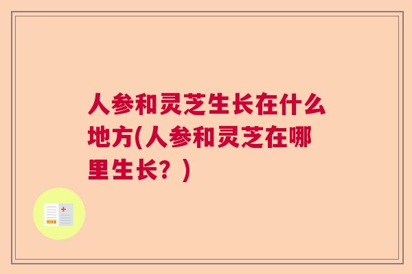 人参和灵芝生长在什么地方(人参和灵芝在哪里生长?) 人参和灵芝生长在什么地方(人参和灵芝在哪里生长?)