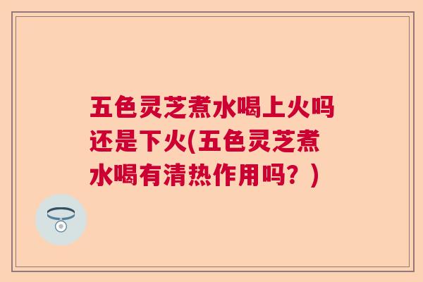五色灵芝煮水喝上火吗还是下火(五色灵芝煮水喝有清热作用吗?) 五色灵芝煮水喝上火吗还是下火(五色灵芝煮水喝有清热作用吗?)