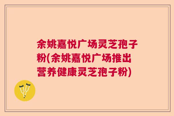 余姚嘉悦广场灵芝孢子粉(余姚嘉悦广场推出营养健康灵芝孢子粉)