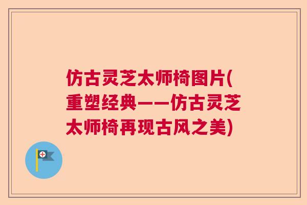 仿古灵芝太师椅图片(重塑经典——仿古灵芝太师椅再现古风之美) 仿古灵芝太师椅图片(重塑经典——仿古灵芝太师椅再现古风之美)