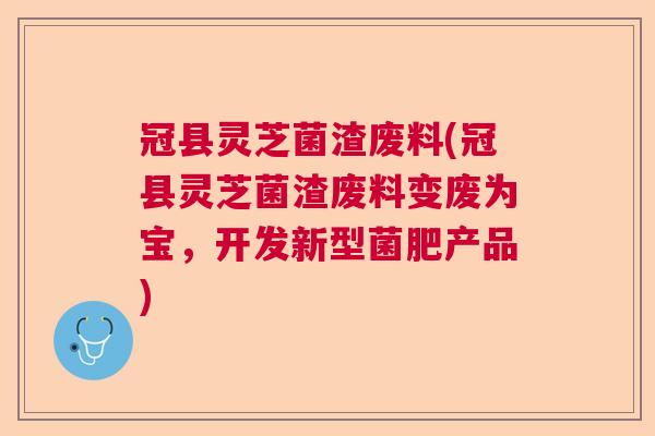 冠县灵芝菌渣废料(冠县灵芝菌渣废料变废为宝，开发新型菌肥产品)