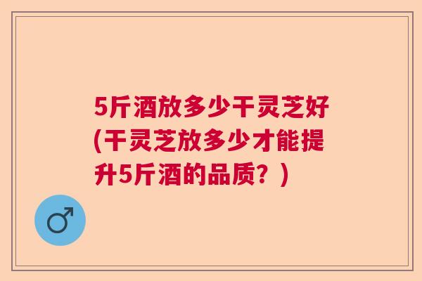 5斤酒放多少干灵芝好(干灵芝放多少才能提升5斤酒的品质?) 5斤酒放多少干灵芝好(干灵芝放多少才能提升5斤酒的品质?)