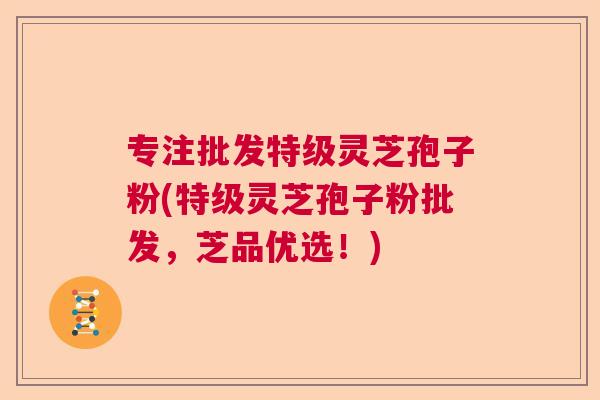 专注批发特级灵芝孢子粉(特级灵芝孢子粉批发，芝品优选！)