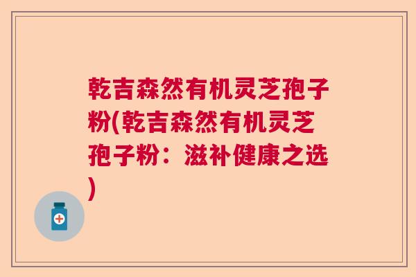 乾吉森然有机灵芝孢子粉(乾吉森然有机灵芝孢子粉:滋补健康之选) 乾吉森然有机灵芝孢子粉(乾吉森然有机灵芝孢子粉:滋补健康之选)