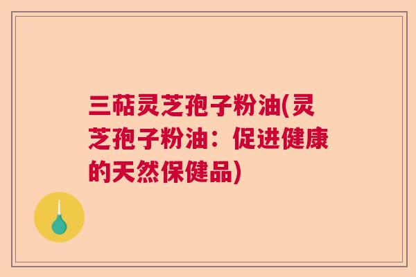三萜灵芝孢子粉油(灵芝孢子粉油:促进健康的天然保健品) 三萜灵芝孢子粉油(灵芝孢子粉油:促进健康的天然保健品)