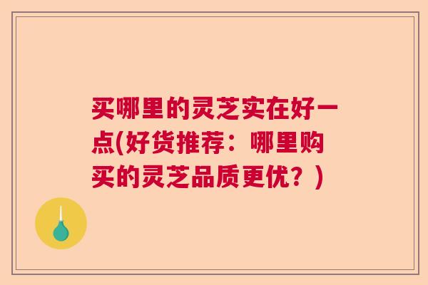 买哪里的灵芝实在好一点(好货推荐:哪里购买的灵芝品质更优?) 买哪里的灵芝实在好一点(好货推荐:哪里购买的灵芝品质更优?)